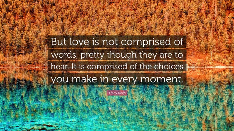 Tracy Rees Quote: “But love is not comprised of words, pretty though they are to hear. It is comprised of the choices you make in every moment.”