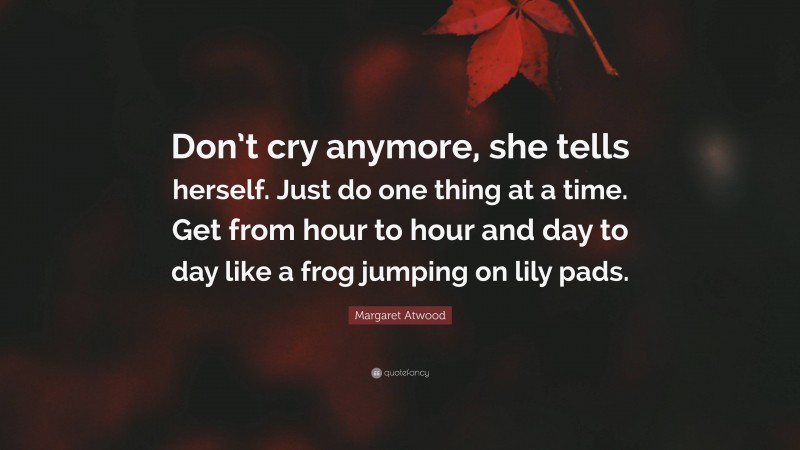 Margaret Atwood Quote: “Don’t cry anymore, she tells herself. Just do one thing at a time. Get from hour to hour and day to day like a frog jumping on lily pads.”
