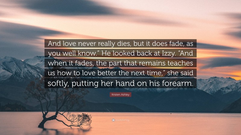 Kristen Ashley Quote: “And love never really dies, but it does fade, as you well know.” He looked back at Izzy. “And when it fades, the part that remains teaches us how to love better the next time,” she said softly, putting her hand on his forearm.”