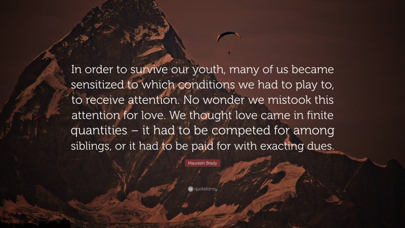 Maureen Brady Quote: “In order to survive our youth, many of us became sensitized to which conditions we had to play to, to receive attention. No wonder we mistook this attention for love. We thought love came in finite quantities – it had to be competed for among siblings, or it had to be paid for with exacting dues.”