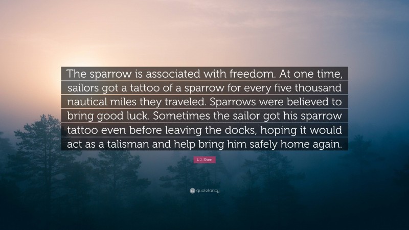 L.J. Shen Quote: “The sparrow is associated with freedom. At one time, sailors got a tattoo of a sparrow for every five thousand nautical miles they traveled. Sparrows were believed to bring good luck. Sometimes the sailor got his sparrow tattoo even before leaving the docks, hoping it would act as a talisman and help bring him safely home again.”