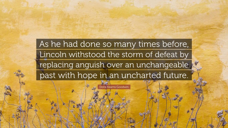 Doris Kearns Goodwin Quote: “As he had done so many times before, Lincoln withstood the storm of defeat by replacing anguish over an unchangeable past with hope in an uncharted future.”