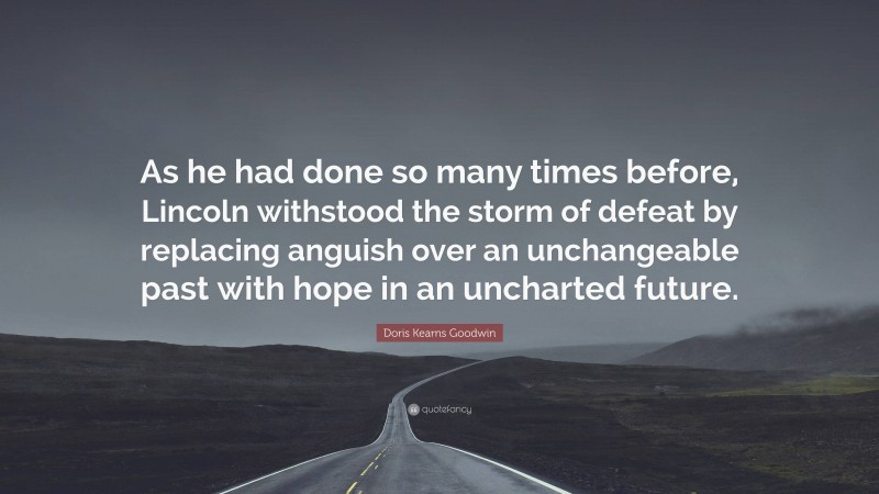 Doris Kearns Goodwin Quote: “As he had done so many times before, Lincoln withstood the storm of defeat by replacing anguish over an unchangeable past with hope in an uncharted future.”