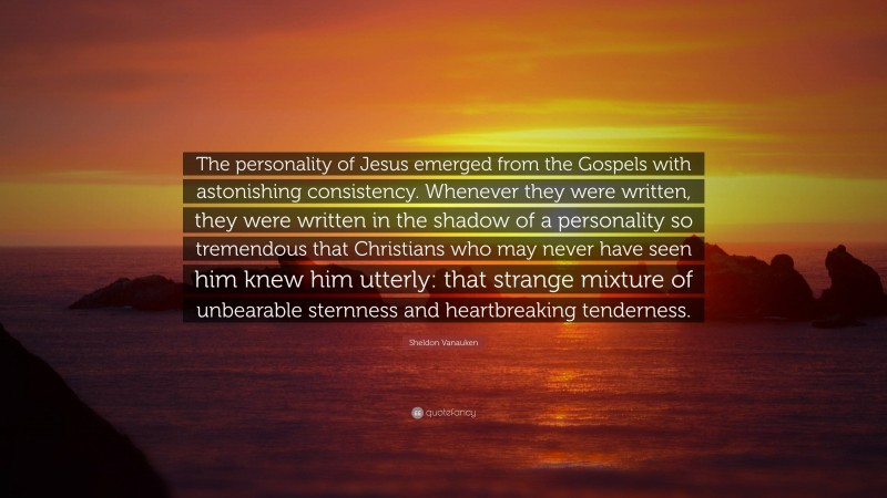 Sheldon Vanauken Quote: “The personality of Jesus emerged from the Gospels with astonishing consistency. Whenever they were written, they were written in the shadow of a personality so tremendous that Christians who may never have seen him knew him utterly: that strange mixture of unbearable sternness and heartbreaking tenderness.”