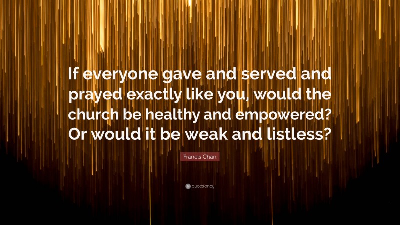 Francis Chan Quote: “If everyone gave and served and prayed exactly like you, would the church be healthy and empowered? Or would it be weak and listless?”