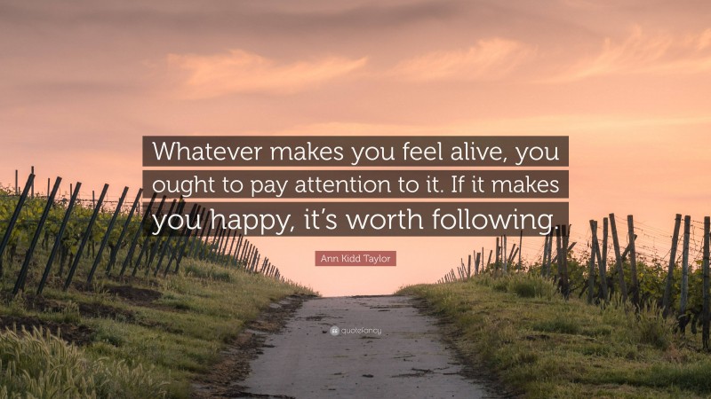 Ann Kidd Taylor Quote: “Whatever makes you feel alive, you ought to pay attention to it. If it makes you happy, it’s worth following.”