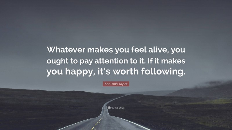 Ann Kidd Taylor Quote: “Whatever makes you feel alive, you ought to pay attention to it. If it makes you happy, it’s worth following.”