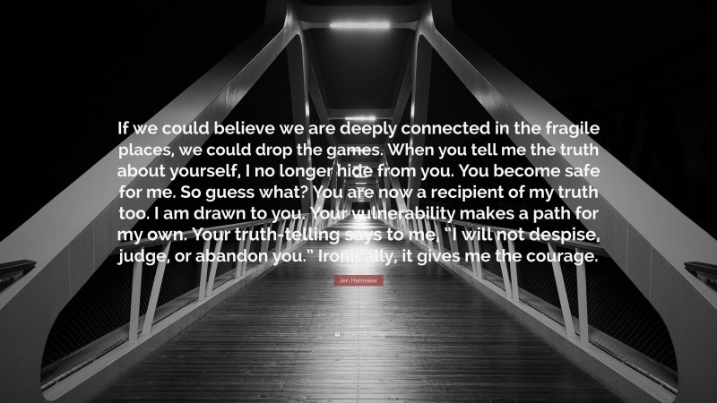 Jen Hatmaker Quote: “If we could believe we are deeply connected in the fragile places, we could drop the games. When you tell me the truth about yourself, I no longer hide from you. You become safe for me. So guess what? You are now a recipient of my truth too. I am drawn to you. Your vulnerability makes a path for my own. Your truth-telling says to me, “I will not despise, judge, or abandon you.” Ironically, it gives me the courage.”