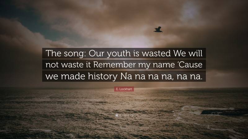 E. Lockhart Quote: “The song: Our youth is wasted We will not waste it Remember my name ‘Cause we made history Na na na na, na na.”