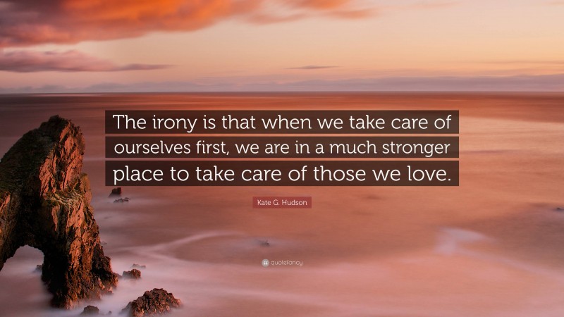 Kate G. Hudson Quote: “The irony is that when we take care of ourselves first, we are in a much stronger place to take care of those we love.”