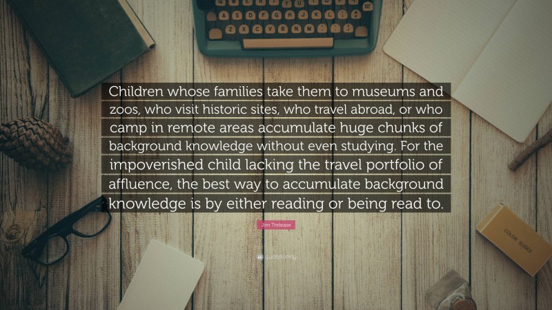 Jim Trelease Quote: “Children whose families take them to museums and zoos, who visit historic sites, who travel abroad, or who camp in remote areas accumulate huge chunks of background knowledge without even studying. For the impoverished child lacking the travel portfolio of affluence, the best way to accumulate background knowledge is by either reading or being read to.”