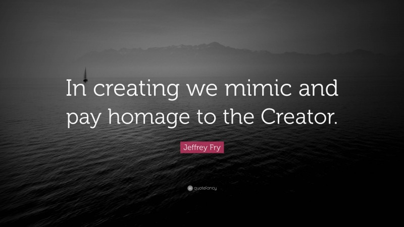 Jeffrey Fry Quote: “In creating we mimic and pay homage to the Creator.”