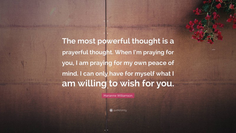 Marianne Williamson Quote: “The most powerful thought is a prayerful thought. When I’m praying for you, I am praying for my own peace of mind. I can only have for myself what I am willing to wish for you.”