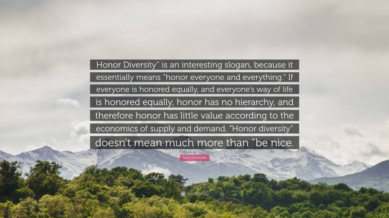 Jack Donovan Quote: “Honor Diversity” is an interesting slogan, because it essentially means “honor everyone and everything.” If everyone is honored equally, and everyone’s way of life is honored equally, honor has no hierarchy, and therefore honor has little value according to the economics of supply and demand. “Honor diversity” doesn’t mean much more than “be nice.”