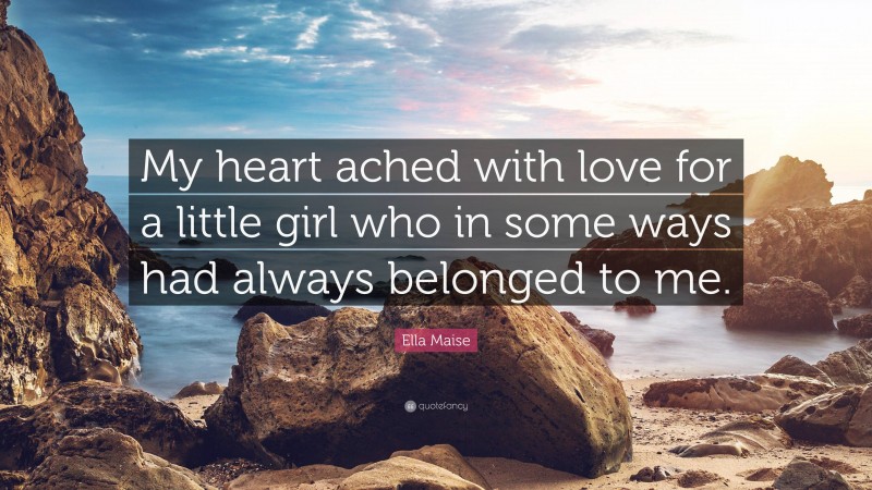 Ella Maise Quote: “My heart ached with love for a little girl who in some ways had always belonged to me.”