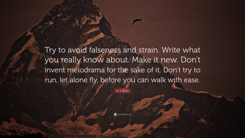 A. S. Byatt Quote: “Try to avoid falseness and strain. Write what you really know about. Make it new. Don’t invent melodrama for the sake of it. Don’t try to run, let alone fly, before you can walk with ease.”