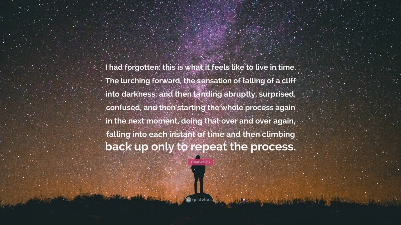 Charles Yu Quote: “I had forgotten: this is what it feels like to live in time. The lurching forward, the sensation of falling of a cliff into darkness, and then landing abruptly, surprised, confused, and then starting the whole process again in the next moment, doing that over and over again, falling into each instant of time and then climbing back up only to repeat the process.”