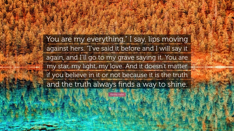 Karina Halle Quote: “You are my everything,” I say, lips moving against hers. “I’ve said it before and I will say it again, and I’ll go to my grave saying it. You are my star, my light, my love. And it doesn’t matter if you believe in it or not because it is the truth and the truth always finds a way to shine.”