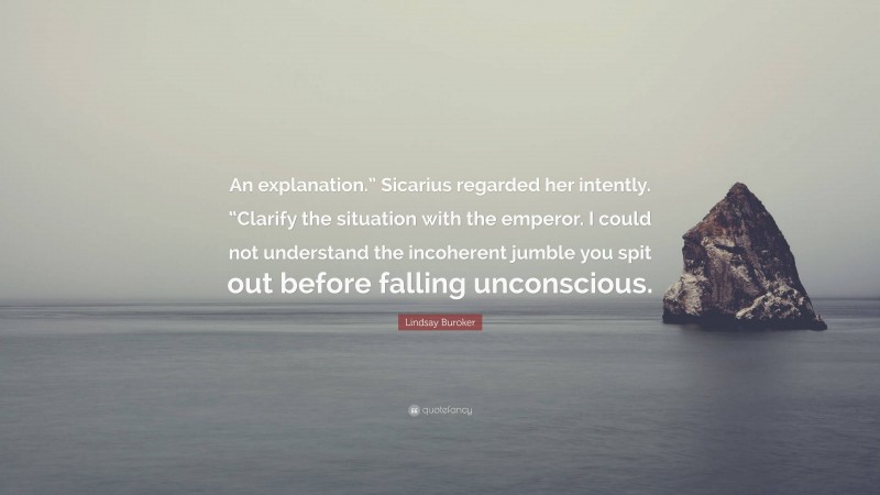 Lindsay Buroker Quote: “An explanation.” Sicarius regarded her intently. “Clarify the situation with the emperor. I could not understand the incoherent jumble you spit out before falling unconscious.”