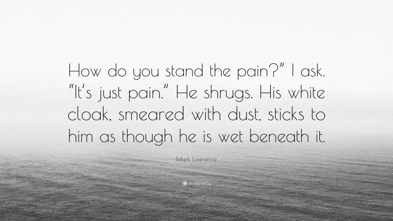 Mark Lawrence Quote: “How do you stand the pain?” I ask. “It’s just pain.” He shrugs. His white cloak, smeared with dust, sticks to him as though he is wet beneath it.”