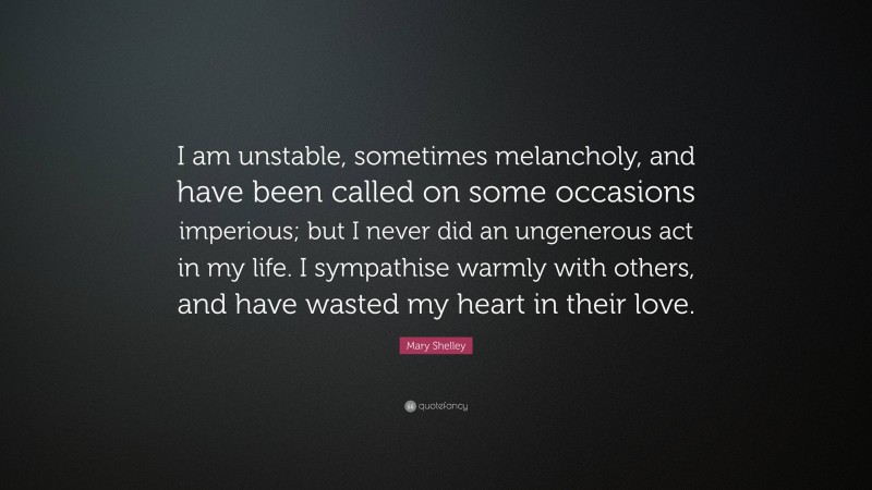 Mary Shelley Quote: “I am unstable, sometimes melancholy, and have been called on some occasions imperious; but I never did an ungenerous act in my life. I sympathise warmly with others, and have wasted my heart in their love.”
