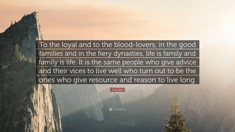 Criss Jami Quote: “To the loyal and to the blood-lovers, in the good families and in the fiery dynasties, life is family and family is life. It is the same people who give advice and their vices to live well who turn out to be the ones who give resource and reason to live long.”
