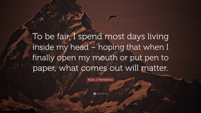 Ryan J. Pemberton Quote: “To be fair, I spend most days living inside my head – hoping that when I finally open my mouth or put pen to paper, what comes out will matter.”