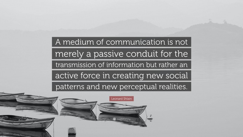 Leonard Shlain Quote: “A medium of communication is not merely a passive conduit for the transmission of information but rather an active force in creating new social patterns and new perceptual realities.”