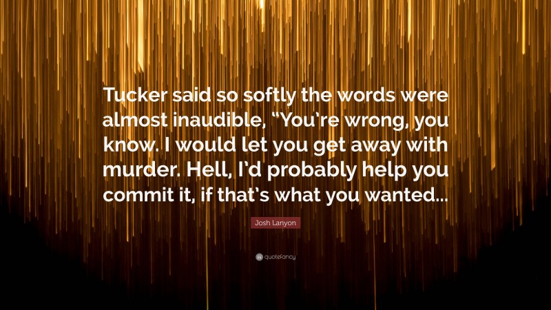 Josh Lanyon Quote: “Tucker said so softly the words were almost inaudible, “You’re wrong, you know. I would let you get away with murder. Hell, I’d probably help you commit it, if that’s what you wanted...”