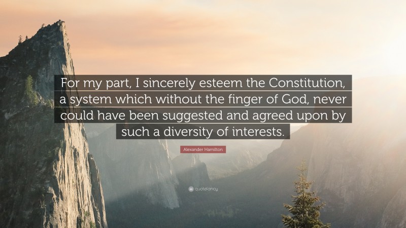 Alexander Hamilton Quote: “For my part, I sincerely esteem the Constitution, a system which without the finger of God, never could have been suggested and agreed upon by such a diversity of interests.”