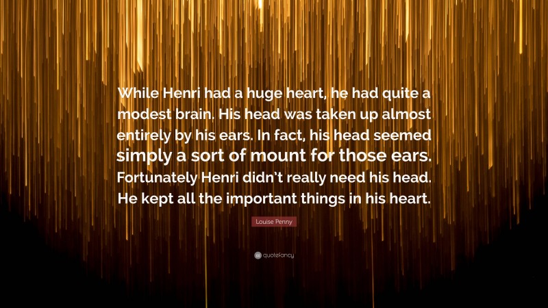 Louise Penny Quote: “While Henri had a huge heart, he had quite a modest brain. His head was taken up almost entirely by his ears. In fact, his head seemed simply a sort of mount for those ears. Fortunately Henri didn’t really need his head. He kept all the important things in his heart.”