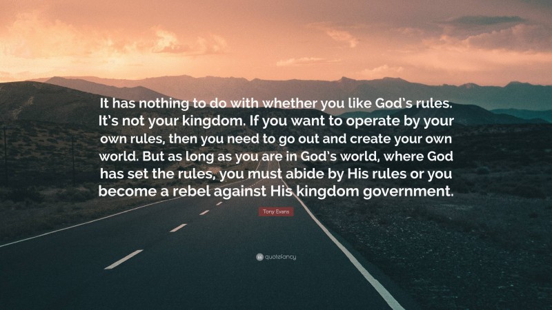 Tony Evans Quote: “It has nothing to do with whether you like God’s rules. It’s not your kingdom. If you want to operate by your own rules, then you need to go out and create your own world. But as long as you are in God’s world, where God has set the rules, you must abide by His rules or you become a rebel against His kingdom government.”