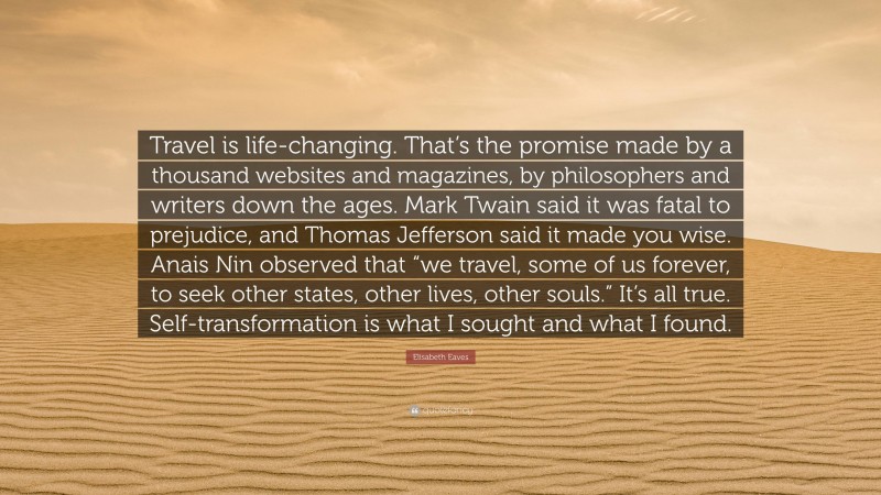 Elisabeth Eaves Quote: “Travel is life-changing. That’s the promise made by a thousand websites and magazines, by philosophers and writers down the ages. Mark Twain said it was fatal to prejudice, and Thomas Jefferson said it made you wise. Anais Nin observed that “we travel, some of us forever, to seek other states, other lives, other souls.” It’s all true. Self-transformation is what I sought and what I found.”