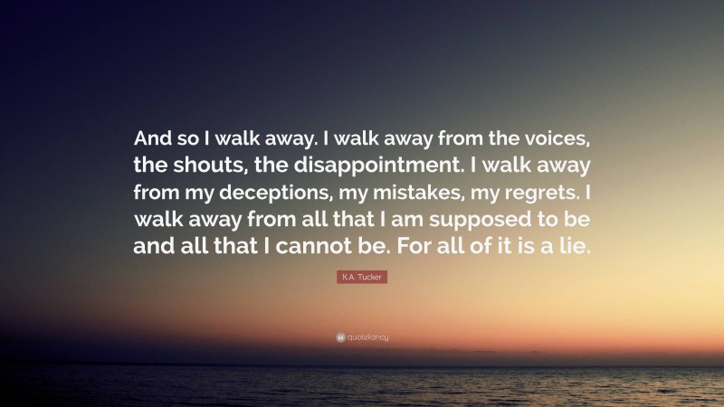 K.A. Tucker Quote: “And so I walk away. I walk away from the voices, the shouts, the disappointment. I walk away from my deceptions, my mistakes, my regrets. I walk away from all that I am supposed to be and all that I cannot be. For all of it is a lie.”