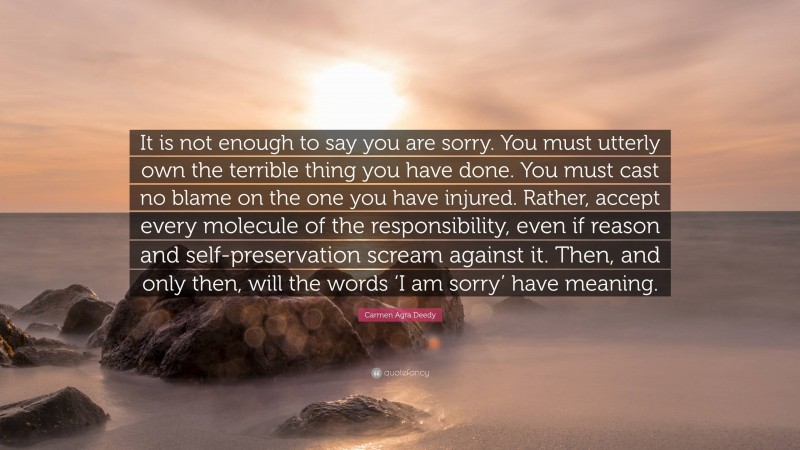 Carmen Agra Deedy Quote: “It is not enough to say you are sorry. You must utterly own the terrible thing you have done. You must cast no blame on the one you have injured. Rather, accept every molecule of the responsibility, even if reason and self-preservation scream against it. Then, and only then, will the words ‘I am sorry’ have meaning.”