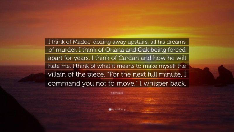 Holly Black Quote: “I think of Madoc, dozing away upstairs, all his dreams of murder. I think of Oriana and Oak being forced apart for years. I think of Cardan and how he will hate me. I think of what it means to make myself the villain of the piece. “For the next full minute, I command you not to move,” I whisper back.”