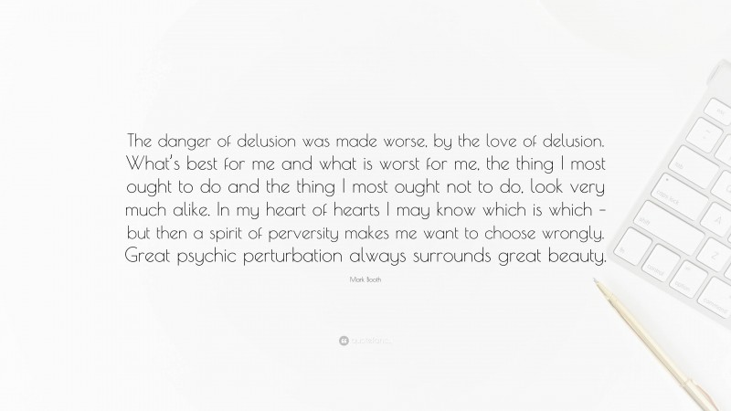 Mark Booth Quote: “The danger of delusion was made worse, by the love of delusion. What’s best for me and what is worst for me, the thing I most ought to do and the thing I most ought not to do, look very much alike. In my heart of hearts I may know which is which – but then a spirit of perversity makes me want to choose wrongly. Great psychic perturbation always surrounds great beauty.”