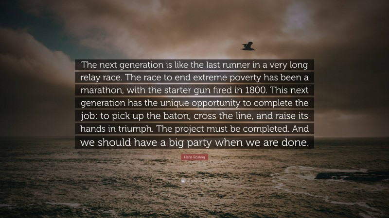 Hans Rosling Quote: “The next generation is like the last runner in a very long relay race. The race to end extreme poverty has been a marathon, with the starter gun fired in 1800. This next generation has the unique opportunity to complete the job: to pick up the baton, cross the line, and raise its hands in triumph. The project must be completed. And we should have a big party when we are done.”