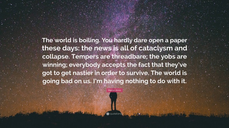 Martin Amis Quote: “The world is boiling. You hardly dare open a paper these days: the news is all of cataclysm and collapse. Tempers are threadbare; the yobs are winning; everybody accepts the fact that they’ve got to get nastier in order to survive. The world is going bad on us. I’m having nothing to do with it.”