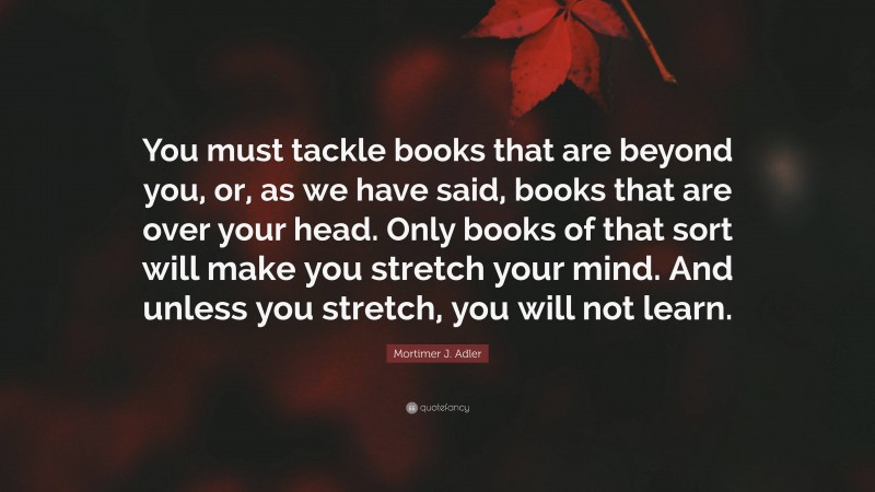 Mortimer J. Adler Quote: “You must tackle books that are beyond you, or, as we have said, books that are over your head. Only books of that sort will make you stretch your mind. And unless you stretch, you will not learn.”