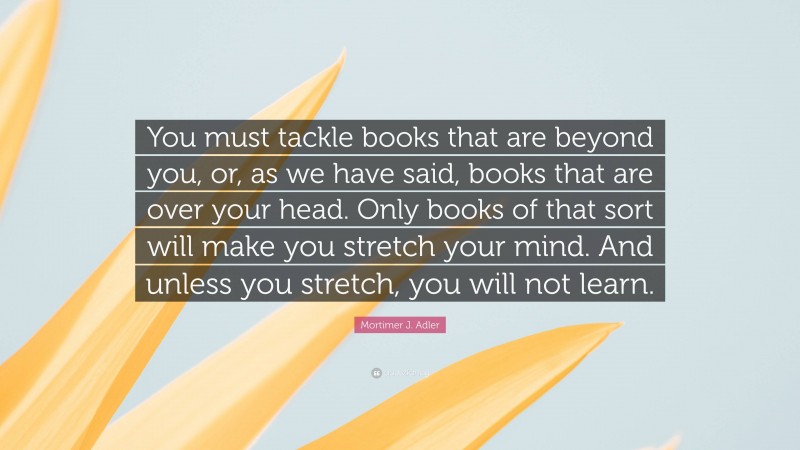 Mortimer J. Adler Quote: “You must tackle books that are beyond you, or, as we have said, books that are over your head. Only books of that sort will make you stretch your mind. And unless you stretch, you will not learn.”