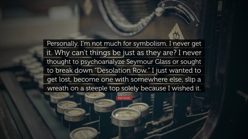 Patti Smith Quote: “Personally, I’m not much for symbolism. I never get it. Why can’t things be just as they are? I never thought to psychoanalyze Seymour Glass or sought to break down “Desolation Row.” I just wanted to get lost, become one with somewhere else, slip a wreath on a steeple top solely because I wished it.”