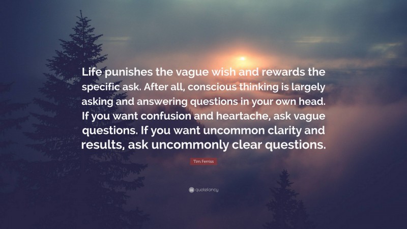 Tim Ferriss Quote: “Life punishes the vague wish and rewards the specific ask. After all, conscious thinking is largely asking and answering questions in your own head. If you want confusion and heartache, ask vague questions. If you want uncommon clarity and results, ask uncommonly clear questions.”