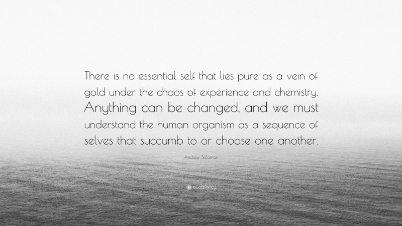 Andrew Solomon Quote: “There is no essential self that lies pure as a vein of gold under the chaos of experience and chemistry. Anything can be changed, and we must understand the human organism as a sequence of selves that succumb to or choose one another.”