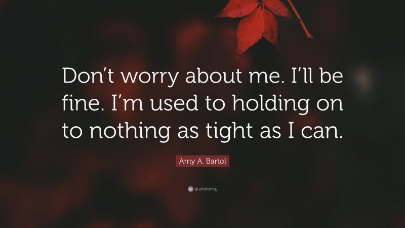 Amy A. Bartol Quote: “Don’t worry about me. I’ll be fine. I’m used to holding on to nothing as tight as I can.”