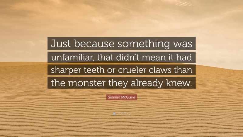 Seanan McGuire Quote: “Just because something was unfamiliar, that didn’t mean it had sharper teeth or crueler claws than the monster they already knew.”