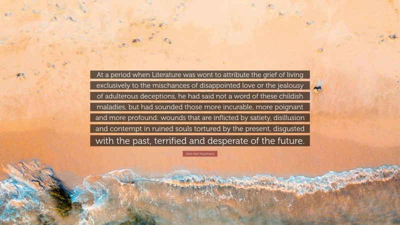 Joris-Karl Huysmans Quote: “At a period when Literature was wont to attribute the grief of living exclusively to the mischances of disappointed love or the jealousy of adulterous deceptions, he had said not a word of these childish maladies, but had sounded those more incurable, more poignant and more profound: wounds that are inflicted by satiety, disillusion and contempt in ruined souls tortured by the present, disgusted with the past, terrified and desperate of the future.”