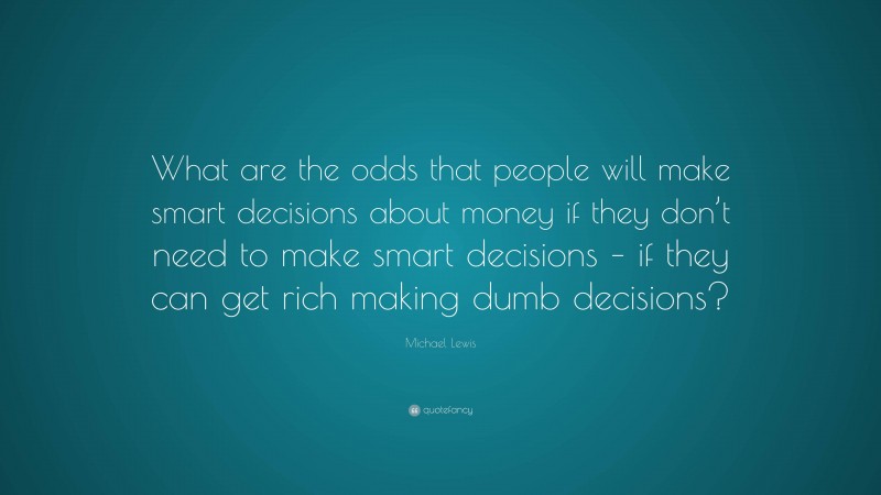 Michael Lewis Quote: “What are the odds that people will make smart decisions about money if they don’t need to make smart decisions – if they can get rich making dumb decisions?”