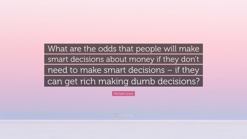 Michael Lewis Quote: “What are the odds that people will make smart decisions about money if they don’t need to make smart decisions – if they can get rich making dumb decisions?”