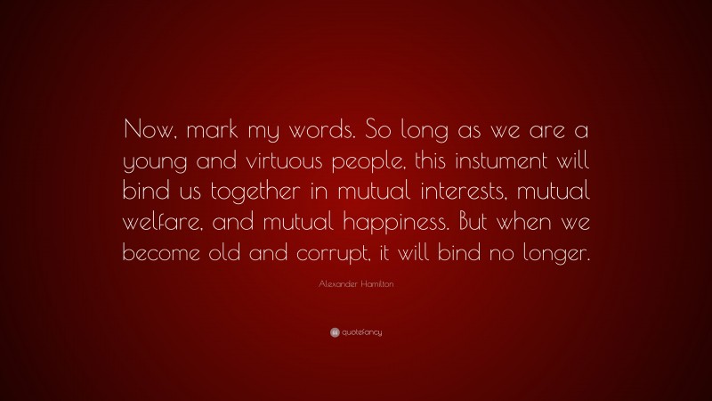 Alexander Hamilton Quote: “Now, mark my words. So long as we are a young and virtuous people, this instument will bind us together in mutual interests, mutual welfare, and mutual happiness. But when we become old and corrupt, it will bind no longer.”